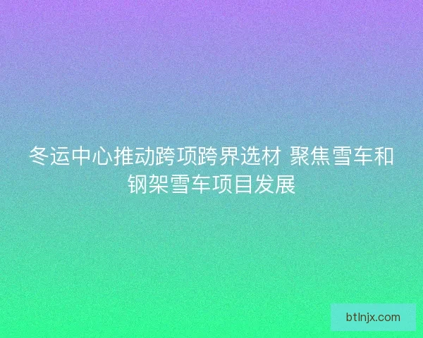 冬运中心推动跨项跨界选材 聚焦雪车和钢架雪车项目发展
