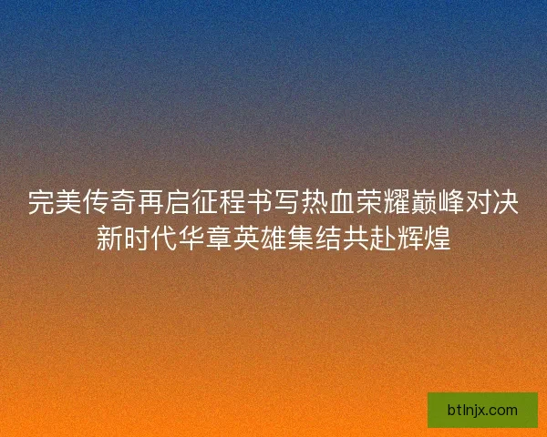 完美传奇再启征程书写热血荣耀巅峰对决新时代华章英雄集结共赴辉煌