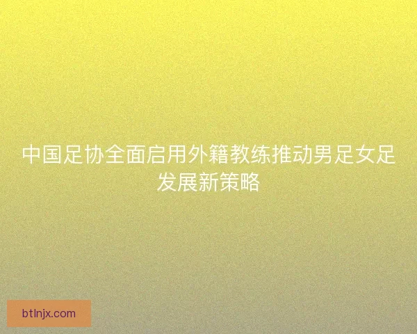中国足协全面启用外籍教练推动男足女足发展新策略